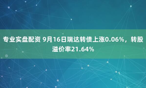 专业实盘配资 9月16日瑞达转债上涨0.06%，转股溢价率21.64%