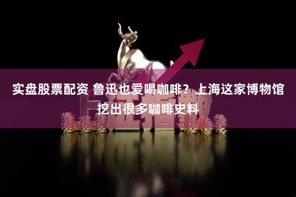 实盘股票配资 鲁迅也爱喝咖啡？上海这家博物馆挖出很多咖啡史料