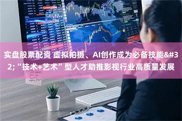 实盘股票配资 虚拟拍摄、AI创作成为必备技能 “技术+艺术”型人才助推影视行业高质量发展