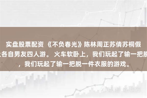 实盘股票配资 《不负春光》陈林周正苏倩苏桐假期，我和妹妹带上各自男友四人游。 火车软卧上，我们玩起了输一把脱一件衣服的游戏。