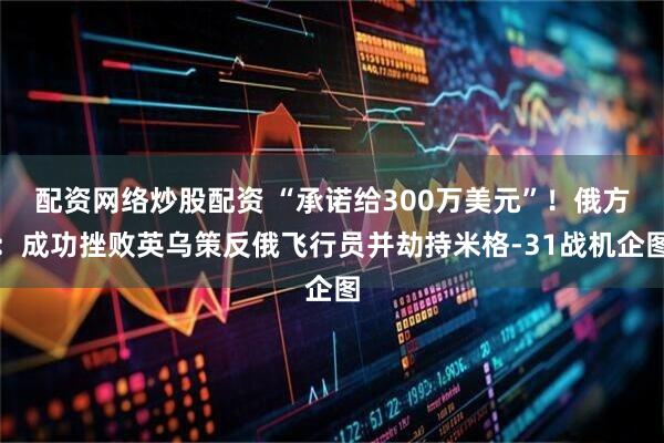 配资网络炒股配资 “承诺给300万美元”！俄方：成功挫败英乌策反俄飞行员并劫持米格-31战机企图