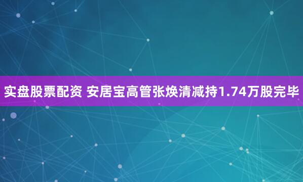 实盘股票配资 安居宝高管张焕清减持1.74万股完毕