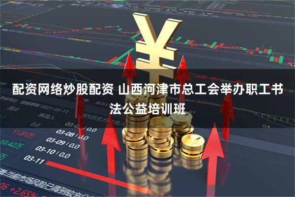 配资网络炒股配资 山西河津市总工会举办职工书法公益培训班