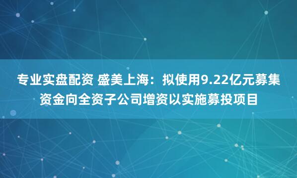 专业实盘配资 盛美上海：拟使用9.22亿元募集资金向全资子公司增资以实施募投项目