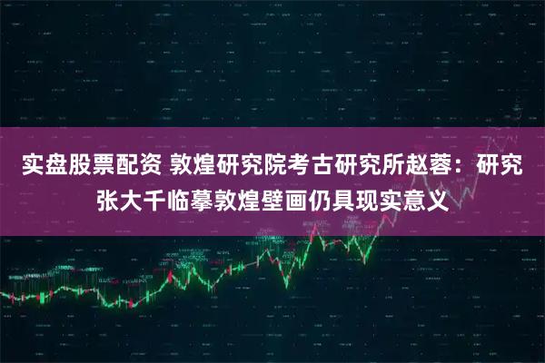 实盘股票配资 敦煌研究院考古研究所赵蓉：研究张大千临摹敦煌壁画仍具现实意义