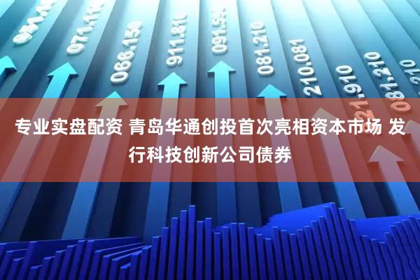 专业实盘配资 青岛华通创投首次亮相资本市场 发行科技创新公司债券