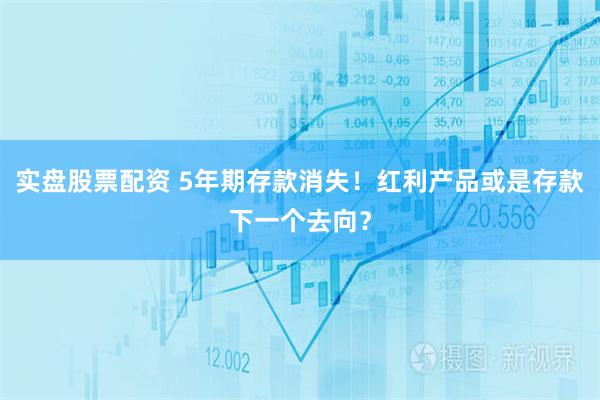 实盘股票配资 5年期存款消失！红利产品或是存款下一个去向？