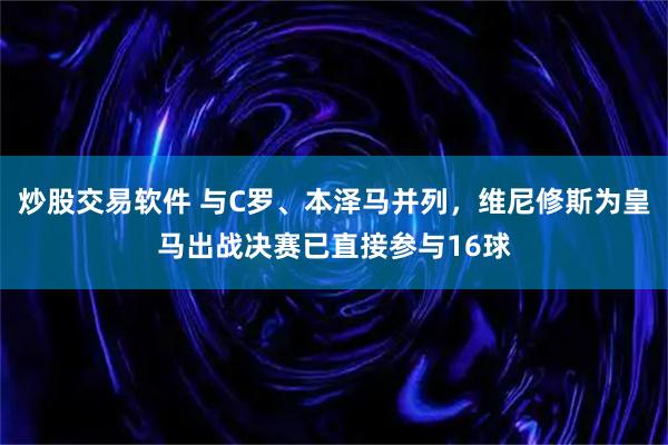 炒股交易软件 与C罗、本泽马并列，维尼修斯为皇马出战决赛已直接参与16球