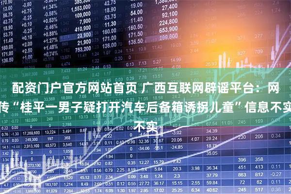 配资门户官方网站首页 广西互联网辟谣平台：网传“桂平一男子疑打开汽车后备箱诱拐儿童”信息不实