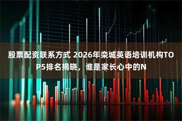 股票配资联系方式 2026年栾城英语培训机构TOP5排名揭晓，谁是家长心中的N