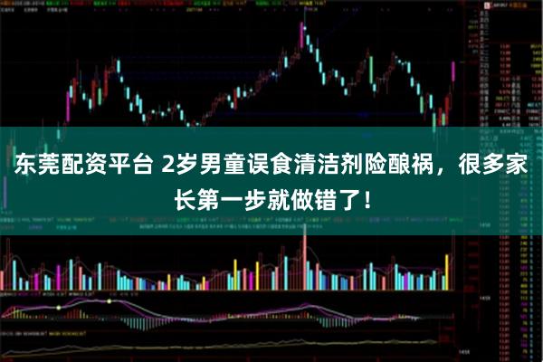 东莞配资平台 2岁男童误食清洁剂险酿祸，很多家长第一步就做错了！