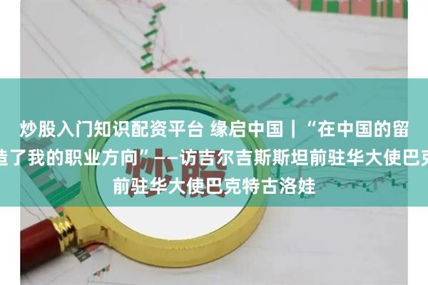 炒股入门知识配资平台 缘启中国｜“在中国的留学经历塑造了我的职业方向”——访吉尔吉斯斯坦前驻华大使巴克特古洛娃
